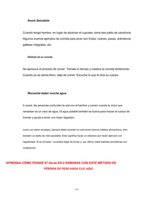 Snack Saludable
Cuando tenga hambre, en lugar de alcanzar el cupcake, tome ese palito de zanahoria.
Algunos buenos ejemplos de comida para picar son frutas, nueces, pasas, arándanos,
galletas integrales, etc.
Disfrute de su comida
No apresure el proceso de comer. Tómate tu tiempo y mastica la comida lentamente.
Cuando ya se sienta lleno, deje de comer. Escuche lo que le dice su cuerpo.
Recuerda beber mucha agua
A veces, las personas confunden la sed con el hambre y comen cuando lo único que
necesitan es un vaso de agua. El agua potable también es buena para limpiar el cuerpo de
toxinas y ayuda a tener una mejor digestión.
Junto con estos consejos, siempre debe recordar no solo tener buenos hábitos alimenticios, sino
también un estilo de vida saludable. Esto significa hacer un esfuerzo por hacer ejercicio con
regularidad. Si es fumador, considere dejar de fumar y, por último, beba bebidas alcohólicas con
moderación.
APRENDA CÓMO PERDIÉ 97 libras EN 2 SEMANAS CON ESTE MÉTODO DE
PÉRDIDA DE PESO HAGA CLIC AQUÍ
- 10 -
 