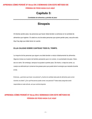 APRENDA CÓMO PERDIÉ 97 libras EN 2 SEMANAS CON ESTE MÉTODO DE
PÉRDIDA DE PESO HAGA CLIC AQUÍ
Capítulo 3:
Cantidades de alimentos y pérdida de peso
Sinopsis
Al intentar perder peso, las personas que hacen dieta tienden a centrarse en la cantidad de
alimentos que ingieren. Si usted es una de estas personas que quiere perder peso, escuche esto.
Aquí hay algo que debe tener en cuenta:
ELIJA CALIDAD SOBRE CANTIDAD TODO EL TIEMPO.
La mayoría de las personas que siguen una dieta tienden a reducir drásticamente los alimentos.
Algunos incluso se mueren de hambre pensando que si no comen, no aumentarán de peso. Claro,
eso es cierto. Sin embargo, tampoco le ayudará a perder peso. De hecho, si deja de comer, su
cuerpo se esforzará por conservar las grasas para que pueda tener la energía que necesita durante
el día.
Entonces, ¿qué tiene que hacer una persona? ¿Cuál es la cantidad adecuada de alimentos para comer
durante una dieta? ¿Con qué frecuencia puede comer una persona? Todas estas preguntas serán
respondidas en este artículo, así que continúe leyendo.
APRENDA CÓMO PERDIÉ 97 libras EN 2 SEMANAS CON ESTE MÉTODO DE
PÉRDIDA DE PESO HAGA CLIC AQUÍ
- 11 -
 