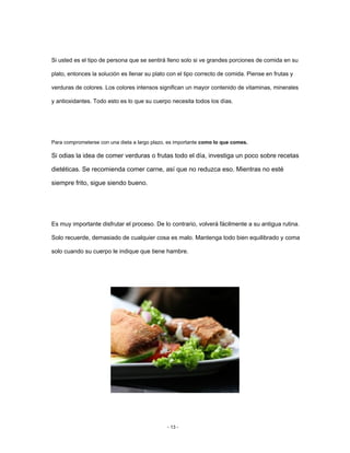 Si usted es el tipo de persona que se sentirá lleno solo si ve grandes porciones de comida en su
plato, entonces la solución es llenar su plato con el tipo correcto de comida. Piense en frutas y
verduras de colores. Los colores intensos significan un mayor contenido de vitaminas, minerales
y antioxidantes. Todo esto es lo que su cuerpo necesita todos los días.
Para comprometerse con una dieta a largo plazo, es importante como lo que comes.
Si odias la idea de comer verduras o frutas todo el día, investiga un poco sobre recetas
dietéticas. Se recomienda comer carne, así que no reduzca eso. Mientras no esté
siempre frito, sigue siendo bueno.
Es muy importante disfrutar el proceso. De lo contrario, volverá fácilmente a su antigua rutina.
Solo recuerde, demasiado de cualquier cosa es malo. Mantenga todo bien equilibrado y coma
solo cuando su cuerpo le indique que tiene hambre.
- 13 -
 