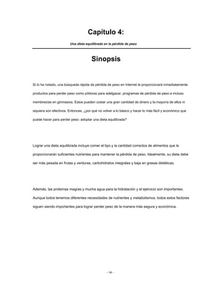 Capítulo 4:
Una dieta equilibrada en la pérdida de peso
Sinopsis
Si lo ha notado, una búsqueda rápida de pérdida de peso en Internet le proporcionará inmediatamente
productos para perder peso como píldoras para adelgazar, programas de pérdida de peso e incluso
membresías en gimnasios. Estos pueden costar una gran cantidad de dinero y la mayoría de ellos ni
siquiera son efectivos. Entonces, ¿por qué no volver a lo básico y hacer lo más fácil y económico que
puede hacer para perder peso: adoptar una dieta equilibrada?
Lograr una dieta equilibrada incluye comer el tipo y la cantidad correctos de alimentos que le
proporcionarán suficientes nutrientes para mantener la pérdida de peso. Idealmente, su dieta debe
ser más pesada en frutas y verduras, carbohidratos integrales y baja en grasas dietéticas.
Además, las proteínas magras y mucha agua para la hidratación y el ejercicio son importantes.
Aunque todos tenemos diferentes necesidades de nutrientes y metabolismos, todos estos factores
siguen siendo importantes para lograr perder peso de la manera más segura y económica.
- 14 -
 