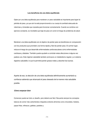 Los beneficios de una dieta equilibrada
Optar por una dieta equilibrada para mantener un peso saludable es importante para lograr la
pérdida de peso, ya que aún le está proporcionando a su cuerpo la cantidad adecuada de
vitaminas y minerales que necesita para funcionar correctamente. Cuando se combina con
ejercicio constante, es inevitable que baje de peso sin correr el riesgo de problemas de salud.
Mantener una dieta equilibrada con el objetivo de perder peso es beneficioso en comparación
con los productos que prometen una forma rápida y fácil de perder peso. En primer lugar,
reduce el riesgo de que desarrolle enfermedades cardiovasculares como enfermedades
cardíacas y diabetes. También puede ayudarlo a controlar estas afecciones si alguna vez
padece una. Este régimen saludable también promueve un metabolismo regular y un sistema
digestivo saludable, lo que le permitirá perder grasas malas y absorber las buenas.
Aparte de eso, la elección de una dieta equilibrada definitivamente aumentará su
confianza sabiendo que alcanzará el peso deseado de la manera más saludable
posible.
Cómo empezar bien
Comenzar puede ser todo un desafío, pero debería ser fácil. Recuerde siempre los conceptos
básicos de comer más carbohidratos integrales evitando alimentos como chocolates, helados,
papas fritas, refrescos, galletas, pasteles y
- 15 -
 