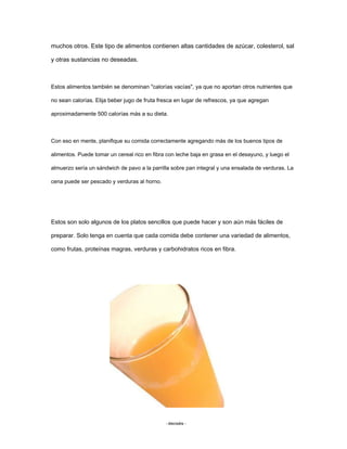 muchos otros. Este tipo de alimentos contienen altas cantidades de azúcar, colesterol, sal
y otras sustancias no deseadas.
Estos alimentos también se denominan "calorías vacías", ya que no aportan otros nutrientes que
no sean calorías. Elija beber jugo de fruta fresca en lugar de refrescos, ya que agregan
aproximadamente 500 calorías más a su dieta.
Con eso en mente, planifique su comida correctamente agregando más de los buenos tipos de
alimentos. Puede tomar un cereal rico en fibra con leche baja en grasa en el desayuno, y luego el
almuerzo sería un sándwich de pavo a la parrilla sobre pan integral y una ensalada de verduras. La
cena puede ser pescado y verduras al horno.
Estos son solo algunos de los platos sencillos que puede hacer y son aún más fáciles de
preparar. Solo tenga en cuenta que cada comida debe contener una variedad de alimentos,
como frutas, proteínas magras, verduras y carbohidratos ricos en fibra.
- dieciséis -
 