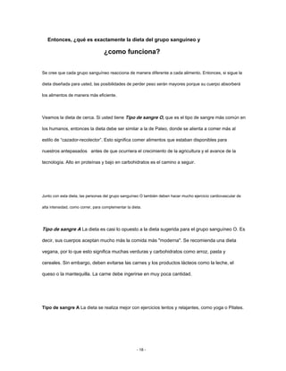 Entonces, ¿qué es exactamente la dieta del grupo sanguíneo y
¿como funciona?
Se cree que cada grupo sanguíneo reacciona de manera diferente a cada alimento. Entonces, si sigue la
dieta diseñada para usted, las posibilidades de perder peso serán mayores porque su cuerpo absorberá
los alimentos de manera más eficiente.
Veamos la dieta de cerca. Si usted tiene Tipo de sangre O, que es el tipo de sangre más común en
los humanos, entonces la dieta debe ser similar a la de Paleo, donde se alienta a comer más al
estilo de “cazador-recolector”. Esto significa comer alimentos que estaban disponibles para
nuestros antepasados antes de que ocurriera el crecimiento de la agricultura y el avance de la
tecnología. Alto en proteínas y bajo en carbohidratos es el camino a seguir.
Junto con esta dieta, las personas del grupo sanguíneo O también deben hacer mucho ejercicio cardiovascular de
alta intensidad, como correr, para complementar la dieta.
Tipo de sangre A La dieta es casi lo opuesto a la dieta sugerida para el grupo sanguíneo O. Es
decir, sus cuerpos aceptan mucho más la comida más "moderna". Se recomienda una dieta
vegana, por lo que esto significa muchas verduras y carbohidratos como arroz, pasta y
cereales. Sin embargo, deben evitarse las carnes y los productos lácteos como la leche, el
queso o la mantequilla. La carne debe ingerirse en muy poca cantidad.
Tipo de sangre A La dieta se realiza mejor con ejercicios lentos y relajantes, como yoga o Pilates.
- 18 -
 