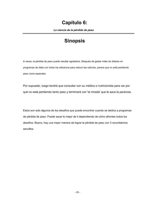 Capítulo 6:
La ciencia de la pérdida de peso
Sinopsis
A veces, la pérdida de peso puede resultar agotadora. Después de gastar miles de dólares en
programas de dieta con todos los esfuerzos para reducir las calorías, parece que no está perdiendo
peso como esperaba.
Por supuesto, luego tendrá que consultar con su médico o nutricionista para ver por
qué no está perdiendo tanto peso y terminará con 'la mirada' que le saca la paranoia.
Estos son solo algunos de los desafíos que puede encontrar cuando se dedica a programas
de pérdida de peso. Puede sacar lo mejor de ti dependiendo de cómo afrontes todos los
desafíos. Bueno, hay una mejor manera de lograr la pérdida de peso con 3 recordatorios
sencillos.
- 20 -
 