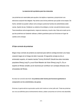 La esencia de la proteína para los músculos
Las proteínas son esenciales para ayudar a los tejidos a repararse y proporcionar una
estructura corporal más delgada. Hay tantos usos de las proteínas que quizás nunca sepas. De
hecho, también se pueden utilizar como energía cuando las fuentes de carbohidratos están
vacías. Aparte de eso, fortalecen su sistema inmunológico y le dan una piel de textura suave.
Tiene beneficios anti-envejecimiento, mejora la memoria y mucho más. Esta es la razón por la
que las proteínas son bastante valiosas y deben guardarse para sus funciones en lugar de
usarlas como energía.
El tipo correcto de proteínas
Elegir el tipo correcto de proteína es esencial para darle la ventaja de tener una masa
corporal magra sin el riesgo de dolor muscular. El siguiente consejo es de un
entrenador experto, el maestro taoísta Tommy Kirchhoff. Estudió las artes marciales
populares Sheng Long Fu y es el Gran Maestro de Victor Sheng Long Fu. Es un
experto en fitness versátil y se le reconoce por contribuir con consejos eficaces a los
entusiastas del fitness.
No todos han conocido este hecho: las proteínas están hechas para funcionar igualmente en
comparación con los carbohidratos y las grasas.
Entonces, la gente está tan equivocada cuando solo invierte en comer pollo solo. Todas las proteínas
son una cura definitiva para el entrenamiento intenso y deben consumirse en la forma más absorbible.
- 24 -
 