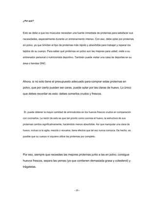 ¿Por qué?
Esto se debe a que los músculos necesitan una fuente inmediata de proteínas para satisfacer sus
necesidades, especialmente durante un entrenamiento intenso. Con eso, debe optar por proteínas
en polvo, ya que brindan el tipo de proteínas más rápido y absorbible para trabajar y reparar los
tejidos de su cuerpo. Para saber qué proteínas en polvo son las mejores para usted, visite a su
entrenador personal o nutricionista deportivo. También puede visitar una casa de deportes en su
área o tiendas GNC.
Ahora, si no solo tiene el presupuesto adecuado para comprar estas proteínas en
polvo, que por cierto pueden ser caras, puede optar por las claras de huevo. Lo único
que debes recordar es esto: debes comerlos crudos y frescos.
Sí, puede obtener la mayor cantidad de aminoácidos en los huevos frescos crudos en comparación
con cocinarlos. La razón de esto es que tan pronto como cocinas el huevo, la estructura de sus
proteínas cambia significativamente, haciéndolo menos absorbible. Así que manipular una clara de
huevo, incluso si la agita, mezcla o revuelve, tiene efectos que tal vez nunca conozca. De hecho, es
posible que su cuerpo ni siquiera utilice las proteínas por completo.
Por eso, siempre que necesites las mejores proteínas junto a las en polvo, consigue
huevos frescos, separa las yemas (ya que contienen demasiada grasa y colesterol) y
trágatelas.
- 25 -
 