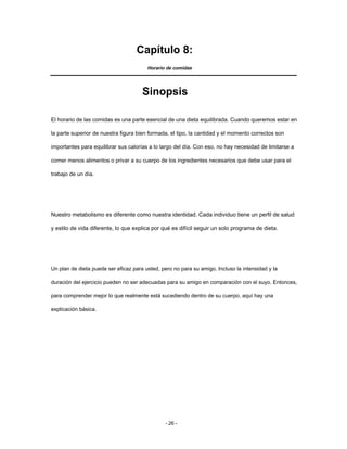 Capítulo 8:
Horario de comidas
Sinopsis
El horario de las comidas es una parte esencial de una dieta equilibrada. Cuando queremos estar en
la parte superior de nuestra figura bien formada, el tipo, la cantidad y el momento correctos son
importantes para equilibrar sus calorías a lo largo del día. Con eso, no hay necesidad de limitarse a
comer menos alimentos o privar a su cuerpo de los ingredientes necesarios que debe usar para el
trabajo de un día.
Nuestro metabolismo es diferente como nuestra identidad. Cada individuo tiene un perfil de salud
y estilo de vida diferente, lo que explica por qué es difícil seguir un solo programa de dieta.
Un plan de dieta puede ser eficaz para usted, pero no para su amigo. Incluso la intensidad y la
duración del ejercicio pueden no ser adecuadas para su amigo en comparación con el suyo. Entonces,
para comprender mejor lo que realmente está sucediendo dentro de su cuerpo, aquí hay una
explicación básica.
- 26 -
 