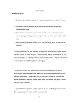 Sincronización
Hora del desayuno:
• El cuerpo ha ayunado después del sueño, por lo que no hay ingesta de alimentos durante 812 horas.
Con esta ocurrencia, las reservas de energía (en forma de glucógeno) son
definitivamente bajas.
Aquí es donde nuestros músculos se encuentran en un estado llamado catabólico leve, ya que las
reservas de energía se utilizan para obtener energía mientras no hay ingesta de alimentos durante 8-12
horas.
Las reservas de grasa se utilizan como energía. Por lo tanto, se quema y se
moviliza.
•
•
•
Su objetivo metabólico en este momento es reponer las reservas de glucógeno que se
utilizaron durante las horas de ayuno. También necesita detener el catabolismo de sus
músculos para que no adquiera un estado de desgaste muscular. Junto con eso, también
necesita apoyar el metabolismo continuo de la grasa.
Para hacer eso, necesita tener una combinación de proteínas de alta calidad que sean lo
suficientemente absorbibles para reponer rápidamente sus músculos después del ayuno, como
huevos y carnes magras. También puede mezclar carbohidratos simples con complejos para
reponer rápidamente la energía y, al mismo tiempo, liberar gradualmente parte de ella a medida
que avanza en su rutina diaria.
La grasa también es importante, así que asegúrese de consumir ácidos grasos esenciales.
Con eso, puedes comer nueces, semillas y aguacates. Tú
- 27 -
 