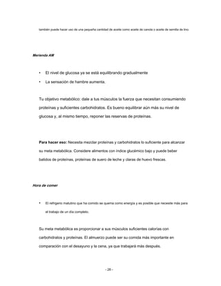 también puede hacer uso de una pequeña cantidad de aceite como aceite de canola o aceite de semilla de lino.
Merienda AM
• El nivel de glucosa ya se está equilibrando gradualmente
• La sensación de hambre aumenta.
Tu objetivo metabólico: dale a tus músculos la fuerza que necesitan consumiendo
proteínas y suficientes carbohidratos. Es bueno equilibrar aún más su nivel de
glucosa y, al mismo tiempo, reponer las reservas de proteínas.
Para hacer eso: Necesita mezclar proteínas y carbohidratos lo suficiente para alcanzar
su meta metabólica. Considere alimentos con índice glucémico bajo y puede beber
batidos de proteínas, proteínas de suero de leche y claras de huevo frescas.
Hora de comer
• El refrigerio matutino que ha comido se quema como energía y es posible que necesite más para
el trabajo de un día completo.
Su meta metabólica es proporcionar a sus músculos suficientes calorías con
carbohidratos y proteínas. El almuerzo puede ser su comida más importante en
comparación con el desayuno y la cena, ya que trabajará más después.
- 28 -
 