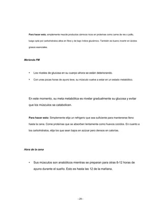 Para hacer esto, simplemente mezcle productos cárnicos ricos en proteínas como carne de res o pollo,
luego opte por carbohidratos altos en fibra y de bajo índice glucémico. También es bueno invertir en ácidos
grasos esenciales.
Merienda PM
• Los niveles de glucosa en su cuerpo ahora se están deteriorando.
• Con unas pocas horas de ayuno leve, su músculo vuelve a estar en un estado metabólico.
En este momento, su meta metabólica es nivelar gradualmente su glucosa y evitar
que los músculos se catabolicen.
Para hacer esto: Simplemente elija un refrigerio que sea suficiente para mantenerse lleno
hasta la cena. Come proteínas que se absorben lentamente como huevos cocidos. En cuanto a
los carbohidratos, elija los que sean bajos en azúcar pero densos en calorías.
Hora de la cena
• Sus músculos son anabólicos mientras se preparan para otras 8-12 horas de
ayuno durante el sueño. Esto es hasta las 12 de la mañana.
- 29 -
 