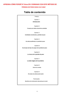 APRENDA CÓMO PERDIÉ 97 libras EN 2 SEMANAS CON ESTE MÉTODO DE
PÉRDIDA DE PESO HAGA CLIC AQUÍ
Tabla de contenido
Prefacio
Capítulo 1:
Introducción
Capitulo 2:
Consejos para hábitos alimenticios saludables
Capítulo 3:
Cantidades de alimentos y pérdida de peso
Capítulo 4:
Una dieta equilibrada en la pérdida de peso
Capítulo 5:
El principio del tipo de sangre de la pérdida de peso
Capítulo 6:
La ciencia de la pérdida de peso
Capítulo 7:
La bala mágica de la proteína
Capítulo 8:
Horario de comidas
Capítulo 9:
El conteo de calorías está muerto
Terminando
Beneficios de la alimentación adecuada para la salud
- 3 -
 