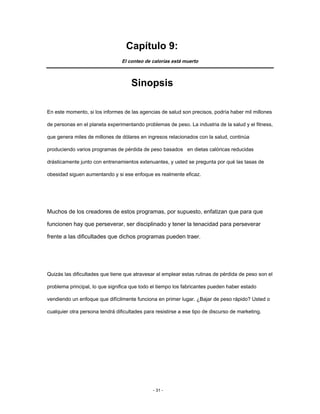 Capítulo 9:
El conteo de calorías está muerto
Sinopsis
En este momento, si los informes de las agencias de salud son precisos, podría haber mil millones
de personas en el planeta experimentando problemas de peso. La industria de la salud y el fitness,
que genera miles de millones de dólares en ingresos relacionados con la salud, continúa
produciendo varios programas de pérdida de peso basados en dietas calóricas reducidas
drásticamente junto con entrenamientos extenuantes, y usted se pregunta por qué las tasas de
obesidad siguen aumentando y si ese enfoque es realmente eficaz.
Muchos de los creadores de estos programas, por supuesto, enfatizan que para que
funcionen hay que perseverar, ser disciplinado y tener la tenacidad para perseverar
frente a las dificultades que dichos programas pueden traer.
Quizás las dificultades que tiene que atravesar al emplear estas rutinas de pérdida de peso son el
problema principal, lo que significa que todo el tiempo los fabricantes pueden haber estado
vendiendo un enfoque que difícilmente funciona en primer lugar. ¿Bajar de peso rápido? Usted o
cualquier otra persona tendrá dificultades para resistirse a ese tipo de discurso de marketing.
- 31 -
 