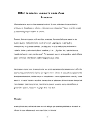 Déficit de calorías, una nueva y más eficaz
Acercarse
Afortunadamente, algunos defensores de la pérdida de peso están tratando de cambiar los
enfoques, de dietas bajas en calorías a métodos menos estresantes. Y basan el cambio en algo
que es simple y lógico: el déficit de calorías.
Cuando tiene sobrepeso, solo significa una cosa; tiene depósitos de grasa en su
cuerpo que su metabolismo no puede procesar. La pregunta es por qué su
metabolismo no puede hacer eso. La respuesta es que estás consumiendo más
calorías de las que tu metabolismo puede soportar. ¿Significa esto que tienes que
morirte de hambre para perder peso? Por supuesto que no, arriesgará su salud si hace
eso y terminará lidiando con problemas peores que antes.
La clave para perder peso sin experimentar una amplia gama de problemas es crear un déficit de
calorías, lo que simplemente significa que ingieres menos calorías de las que tu cuerpo demanda.
Menos calorías son las palabras clave, no cero calorías. Cuando ingieres menos calorías y haces
ejercicio, tu cuerpo comienza a quemar los depósitos de grasa para proporcionarte la energía que
necesitas para los entrenamientos. Naturalmente, cuando tu cuerpo quema los depósitos de
grasa todos los días, no estarás muy lejos de tu peso ideal.
Ventajas
El enfoque del déficit de calorías tiene muchas ventajas que no están presentes en las dietas de
pérdida de peso drásticamente reducidas. Usted no necesita
- 32 -
 
