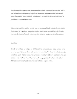 Comidas especialmente preparadas para asegurar los niveles de ingesta calórica requeridos. Todo lo
que necesita es eliminar algunos de los alimentos cargados de calorías que tiene la costumbre de
comer. Su cuerpo no se verá privado de la energía que le permite funcionar normalmente y usted se
sentirá bien a medida que pierde peso.
Además de reducir las calorías, su dieta debe ser lo más equilibrada nutricionalmente posible.
Quieres que los limpiadores corporales naturales ayuden a que tu metabolismo funcione de
manera más eficiente. Necesita proteínas y otros nutrientes que promuevan la buena salud.
Beneficios
Uno de los beneficios del enfoque del déficit de calorías para perder peso es que su salud nunca
se ve comprometida; en cambio, puede volverse más saludable. Y a diferencia de las dietas bajas
en calorías que le dificultan proteger las ganancias porque la privación hará que los alimentos que
solía comer sean difíciles de resistir, con este enfoque, ya que es más lenta, la dieta será un
hábito para cuando se haya dado cuenta de su reducción de peso. metas.
- 33 -
 