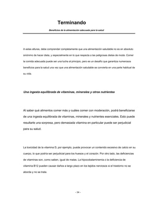 Terminando
Beneficios de la alimentación adecuada para la salud
A estas alturas, debe comprender completamente que una alimentación saludable no es en absoluto
sinónimo de hacer dieta, y especialmente en lo que respecta a las peligrosas dietas de moda. Comer
la comida adecuada puede ser una lucha al principio, pero es un desafío que garantiza numerosos
beneficios para la salud una vez que una alimentación saludable se convierta en una parte habitual de
su vida.
Una ingesta equilibrada de vitaminas, minerales y otros nutrientes
Al saber qué alimentos comer más y cuáles comer con moderación, podrá beneficiarse
de una ingesta equilibrada de vitaminas, minerales y nutrientes esenciales. Esto puede
resultarle una sorpresa, pero demasiada vitamina en particular puede ser perjudicial
para su salud.
La toxicidad de la vitamina D, por ejemplo, puede provocar un contenido excesivo de calcio en su
cuerpo, lo que podría ser perjudicial para los huesos y el corazón. Por otro lado, las deficiencias
de vitaminas son, como saben, igual de malas. La hipocobalaminemia o la deficiencia de
vitamina B12 pueden causar daños a largo plazo en los tejidos nerviosos si el trastorno no se
aborda y no se trata.
- 34 -
 