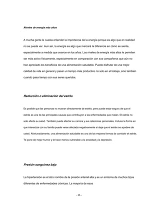 Niveles de energía más altos
A mucha gente le cuesta entender la importancia de la energía porque es algo que en realidad
no se puede ver. Aun así, la energía es algo que marcará la diferencia en cómo se siente,
especialmente a medida que avance en los años. Los niveles de energía más altos le permiten
ser más activo físicamente, especialmente en comparación con sus compañeros que aún no
han apreciado los beneficios de una alimentación saludable. Puede disfrutar de una mejor
calidad de vida en general y pasar un tiempo más productivo no solo en el trabajo, sino también
cuando pasa tiempo con sus seres queridos.
Reducción o eliminación del estrés
Es posible que las personas no mueran directamente de estrés, pero puede estar seguro de que el
estrés es una de las principales causas que contribuyen a las enfermedades que matan. El estrés no
solo afecta su salud. También puede afectar su carrera y sus relaciones personales. Incluso la forma en
que interactúa con su familia puede verse afectada negativamente si deja que el estrés se apodere de
usted. Afortunadamente, una alimentación saludable es una de las mejores formas de combatir el estrés.
Te pone de mejor humor y te hace menos vulnerable a la ansiedad y la depresión.
Presión sanguínea baja
La hipertensión es el otro nombre de la presión arterial alta y es un síntoma de muchos tipos
diferentes de enfermedades crónicas. La mayoría de esos
- 35 -
 