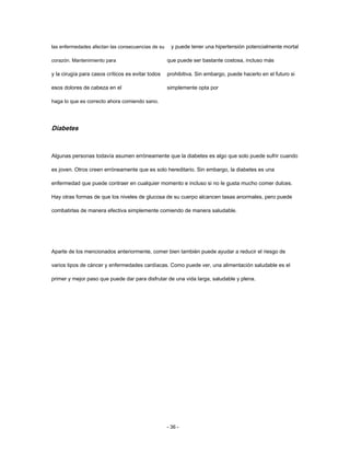 las enfermedades afectan las consecuencias de su
corazón. Mantenimiento para
y la cirugía para casos críticos es evitar todos
esos dolores de cabeza en el
haga lo que es correcto ahora comiendo sano.
y puede tener una hipertensión potencialmente mortal
que puede ser bastante costosa, incluso más
prohibitiva. Sin embargo, puede hacerlo en el futuro si
simplemente opta por
Diabetes
Algunas personas todavía asumen erróneamente que la diabetes es algo que solo puede sufrir cuando
es joven. Otros creen erróneamente que es solo hereditario. Sin embargo, la diabetes es una
enfermedad que puede contraer en cualquier momento e incluso si no le gusta mucho comer dulces.
Hay otras formas de que los niveles de glucosa de su cuerpo alcancen tasas anormales, pero puede
combatirlas de manera efectiva simplemente comiendo de manera saludable.
Aparte de los mencionados anteriormente, comer bien también puede ayudar a reducir el riesgo de
varios tipos de cáncer y enfermedades cardíacas. Como puede ver, una alimentación saludable es el
primer y mejor paso que puede dar para disfrutar de una vida larga, saludable y plena.
- 36 -
 