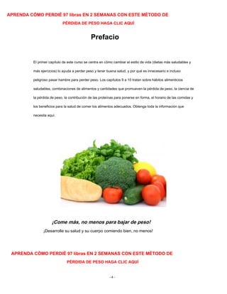 APRENDA CÓMO PERDIÉ 97 libras EN 2 SEMANAS CON ESTE MÉTODO DE
PÉRDIDA DE PESO HAGA CLIC AQUÍ
Prefacio
El primer capítulo de este curso se centra en cómo cambiar el estilo de vida (dietas más saludables y
más ejercicios) lo ayuda a perder peso y tener buena salud, y por qué es innecesario e incluso
peligroso pasar hambre para perder peso. Los capítulos 9 a 10 tratan sobre hábitos alimenticios
saludables, combinaciones de alimentos y cantidades que promueven la pérdida de peso, la ciencia de
la pérdida de peso, la contribución de las proteínas para ponerse en forma, el horario de las comidas y
los beneficios para la salud de comer los alimentos adecuados. Obtenga toda la información que
necesita aquí.
¡Come más, no menos para bajar de peso!
¡Desarrolle su salud y su cuerpo comiendo bien, no menos!
APRENDA CÓMO PERDIÉ 97 libras EN 2 SEMANAS CON ESTE MÉTODO DE
PÉRDIDA DE PESO HAGA CLIC AQUÍ
- 4 -
 