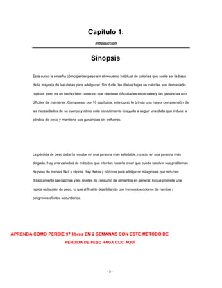 Capítulo 1:
Introducción
Sinopsis
Este curso le enseña cómo perder peso sin el recuento habitual de calorías que suele ser la base
de la mayoría de las dietas para adelgazar. Sin duda, las dietas bajas en calorías son demasiado
rápidas, pero es un hecho bien conocido que plantean dificultades especiales y las ganancias son
difíciles de mantener. Compuesto por 10 capítulos, este curso le brinda una mayor comprensión de
las necesidades de su cuerpo y cómo este conocimiento lo ayuda a seguir una dieta que induce la
pérdida de peso y mantiene sus ganancias sin esfuerzo.
La pérdida de peso debería resultar en una persona más saludable, no solo en una persona más
delgada. Hay una variedad de métodos que intentan hacerle creer que puede resolver sus problemas
de peso de manera fácil y rápida. Hay dietas y píldoras para adelgazar milagrosas que reducen
drásticamente las calorías y los niveles de consumo de alimentos en general, lo que promete una
rápida reducción de peso, lo que al final lo deja lidiando con tremendos dolores de hambre y
peligrosos efectos secundarios.
APRENDA CÓMO PERDIÉ 97 libras EN 2 SEMANAS CON ESTE MÉTODO DE
PÉRDIDA DE PESO HAGA CLIC AQUÍ
- 5 -
 