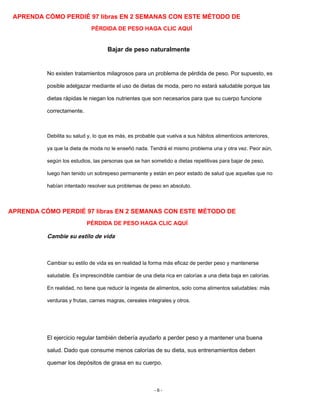 APRENDA CÓMO PERDIÉ 97 libras EN 2 SEMANAS CON ESTE MÉTODO DE
PÉRDIDA DE PESO HAGA CLIC AQUÍ
Bajar de peso naturalmente
No existen tratamientos milagrosos para un problema de pérdida de peso. Por supuesto, es
posible adelgazar mediante el uso de dietas de moda, pero no estará saludable porque las
dietas rápidas le niegan los nutrientes que son necesarios para que su cuerpo funcione
correctamente.
Debilita su salud y, lo que es más, es probable que vuelva a sus hábitos alimenticios anteriores,
ya que la dieta de moda no le enseñó nada. Tendrá el mismo problema una y otra vez. Peor aún,
según los estudios, las personas que se han sometido a dietas repetitivas para bajar de peso,
luego han tenido un sobrepeso permanente y están en peor estado de salud que aquellas que no
habían intentado resolver sus problemas de peso en absoluto.
APRENDA CÓMO PERDIÉ 97 libras EN 2 SEMANAS CON ESTE MÉTODO DE
PÉRDIDA DE PESO HAGA CLIC AQUÍ
Cambie su estilo de vida
Cambiar su estilo de vida es en realidad la forma más eficaz de perder peso y mantenerse
saludable. Es imprescindible cambiar de una dieta rica en calorías a una dieta baja en calorías.
En realidad, no tiene que reducir la ingesta de alimentos, solo coma alimentos saludables: más
verduras y frutas, carnes magras, cereales integrales y otros.
El ejercicio regular también debería ayudarlo a perder peso y a mantener una buena
salud. Dado que consume menos calorías de su dieta, sus entrenamientos deben
quemar los depósitos de grasa en su cuerpo.
- 6 -
 