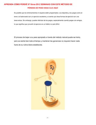 APRENDA CÓMO PERDIÉ 97 libras EN 2 SEMANAS CON ESTE MÉTODO DE
PÉRDIDA DE PESO HAGA CLIC AQUÍ
Es posible que los entrenamientos ni siquiera estén programados. Los deportes y los juegos como el
tenis o el baloncesto son un ejercicio excelente y si siente que otras formas de ejercicio son una
tarea ardua. Sin embargo, puedes disfrutar de los juegos, especialmente cuando juegas con amigos,
lo que significa que convertir el ejercicio en un hábito no será difícil.
El proceso de bajar a su peso apropiado a través del método natural puede ser lento,
pero se siente bien todo el tiempo y mantener las ganancias no requiere hacer nada
fuera de su rutina diaria establecida.
- 7 -
 