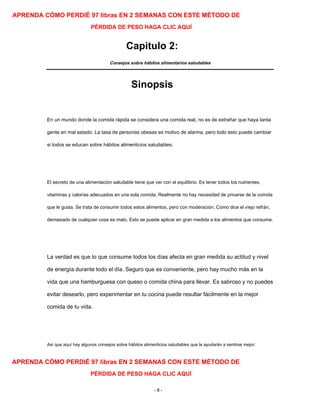 APRENDA CÓMO PERDIÉ 97 libras EN 2 SEMANAS CON ESTE MÉTODO DE
PÉRDIDA DE PESO HAGA CLIC AQUÍ
Capitulo 2:
Consejos sobre hábitos alimentarios saludables
Sinopsis
En un mundo donde la comida rápida se considera una comida real, no es de extrañar que haya tanta
gente en mal estado. La tasa de personas obesas es motivo de alarma, pero todo esto puede cambiar
si todos se educan sobre hábitos alimenticios saludables.
El secreto de una alimentación saludable tiene que ver con el equilibrio. Es tener todos los nutrientes,
vitaminas y calorías adecuados en una sola comida. Realmente no hay necesidad de privarse de la comida
que le gusta. Se trata de consumir todos estos alimentos, pero con moderación. Como dice el viejo refrán,
demasiado de cualquier cosa es malo. Esto se puede aplicar en gran medida a los alimentos que consume.
La verdad es que lo que consume todos los días afecta en gran medida su actitud y nivel
de energía durante todo el día. Seguro que es conveniente, pero hay mucho más en la
vida que una hamburguesa con queso o comida china para llevar. Es sabroso y no puedes
evitar desearlo, pero experimentar en tu cocina puede resultar fácilmente en la mejor
comida de tu vida.
Así que aquí hay algunos consejos sobre hábitos alimenticios saludables que le ayudarán a sentirse mejor:
APRENDA CÓMO PERDIÉ 97 libras EN 2 SEMANAS CON ESTE MÉTODO DE
PÉRDIDA DE PESO HAGA CLIC AQUÍ
- 8 -
 