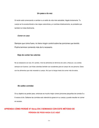 Un paso a la vez
Si recién está comenzando a cambiar a un estilo de vida más saludable, hágalo lentamente. Tu
cuerpo se ha acostumbrado a las viejas costumbres y si cambias drásticamente, es probable que
también te rindas fácilmente.
Comer en casa
Siempre que coma fuera, no tiene ningún control sobre las porciones que tendrá.
Podría terminar comiendo más de lo necesario.
Deja de contar las calorías
No se obsesione con eso. En cambio, mire los alimentos en términos de color y frescura. Los verdes
siempre son buenos. Las frutas coloridas también son excelentes para el cuerpo de una persona. Estos
son los alimentos que más necesita tu cuerpo. Así que no tenga miedo de comer más de estos.
No saltes comidas
Si su objetivo es perder peso, entonces es mucho mejor comer porciones pequeñas de comida 5 a
6 veces al día. Saltarse las comidas solo retendrá la grasa en su cuerpo y puede resultar en comer
en exceso.
APRENDA CÓMO PERDIÉ 97 libras EN 2 SEMANAS CON ESTE MÉTODO DE
PÉRDIDA DE PESO HAGA CLIC AQUÍ
- 9 -
 