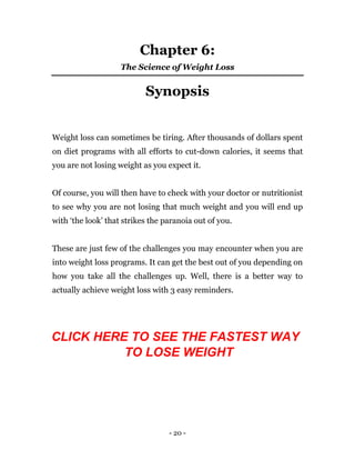 - 20 -
Chapter 6:
The Science of Weight Loss
Synopsis
Weight loss can sometimes be tiring. After thousands of dollars spent
on diet programs with all efforts to cut-down calories, it seems that
you are not losing weight as you expect it.
Of course, you will then have to check with your doctor or nutritionist
to see why you are not losing that much weight and you will end up
with ‘the look’ that strikes the paranoia out of you.
These are just few of the challenges you may encounter when you are
into weight loss programs. It can get the best out of you depending on
how you take all the challenges up. Well, there is a better way to
actually achieve weight loss with 3 easy reminders.
CLICK HERE TO SEE THE FASTEST WAY
TO LOSE WEIGHT
 