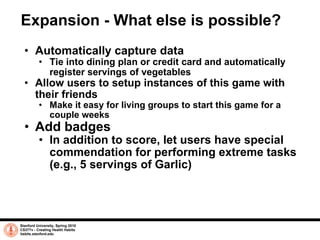 Expansion - What else is possible? Automatically capture data Tie into dining plan or credit card and automatically register servings of vegetables Allow users to setup instances of this game with their friends Make it easy for living groups to start this game for a couple weeks Add badges In addition to score, let users have special commendation for performing extreme tasks (e.g., 5 servings of Garlic) Stanford University, Spring 2010 CS377v - Creating Health Habits habits.stanford.edu   