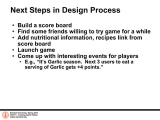 Next Steps in Design Process Build a score board Find some friends willing to try game for a while Add nutritional information, recipes link from score board Launch game Come up with interesting events for players E.g., “It’s Garlic season.  Next 3 users to eat a serving of Garlic gets +4 points.” Stanford University, Spring 2010 CS377v - Creating Health Habits habits.stanford.edu   