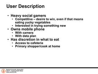 User Description Heavy social gamers Competitive – desire to win, even if that means eating yucky vegetables Interested in trying something new Owns mobile phone With camera With data plan Has discretion in what to eat Access to cafeteria Primary shopper/cook at home Stanford University, Spring 2010 CS377v - Creating Health Habits habits.stanford.edu   