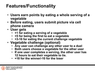 Features/Functionality Users earn points by eating a whole serving of a vegetable Before eating, users submit picture via cell phone camera User gets +1 for eating a serving of a vegetable +5 for being the first to eat a vegetable +3-10 for eating the current challenge vegetable Vegetable challenge (optional) Any user can challenge any other user to a duel Both users choose a vegetable for the other user If one user completes a serving, the other user has 12 hours to eat their vegetable to tie. +10 for the winner/-10 for the loser Stanford University, Spring 2010 CS377v - Creating Health Habits habits.stanford.edu   