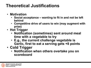 Theoretical Justifications Motivation Social acceptance – wanting to fit in and not be left behind Competitive drive of users to win (may augment with prize) Hot Trigger Notification (sometimes) sent around meal time with a vegetable to try E.g., the current challenge vegetable is Garlic, first to eat a serving gets +8 points Cold Trigger Notification when others overtake you on scoreboard Stanford University, Spring 2010 CS377v - Creating Health Habits habits.stanford.edu   