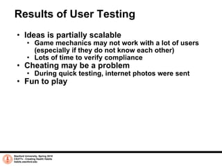 Results of User Testing Ideas is partially scalable Game mechanics may not work with a lot of users (especially if they do not know each other) Lots of time to verify compliance Cheating may be a problem During quick testing, internet photos were sent Fun to play Stanford University, Spring 2010 CS377v - Creating Health Habits habits.stanford.edu   