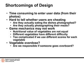 Shortcomings of Design Time consuming to enter user data (from their photos) Hard to tell whether users are cheating Are they actually eating the dishes photographed? Are they actually photographing their meals? Game mechanics may not work Nutritional value of vegetables are not equal Different vegetables have different difficulty Too complicated if we use different scores for each vegetable Vegetable overdose? Are we responsible if someone goes overboard? Stanford University, Spring 2010 CS377v - Creating Health Habits habits.stanford.edu   