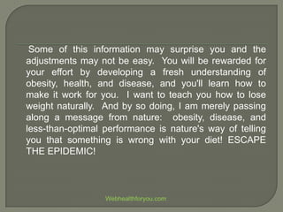 Some of this information may surprise you and the
adjustments may not be easy. You will be rewarded for
your effort by developing a fresh understanding of
obesity, health, and disease, and you'll learn how to
make it work for you. I want to teach you how to lose
weight naturally. And by so doing, I am merely passing
along a message from nature: obesity, disease, and
less-than-optimal performance is nature's way of telling
you that something is wrong with your diet! ESCAPE
THE EPIDEMIC!
Webhealthforyou.com
 