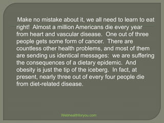 Make no mistake about it, we all need to learn to eat
right! Almost a million Americans die every year
from heart and vascular disease. One out of three
people gets some form of cancer. There are
countless other health problems, and most of them
are sending us identical messages: we are suffering
the consequences of a dietary epidemic. And
obesity is just the tip of the iceberg. In fact, at
present, nearly three out of every four people die
from diet-related disease.
Webhealthforyou.com
 