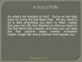 So what's the solution to this? You're on the right
track by trying the Eat More Diet. All you need to
do is take everything you learn to heart, realize
that your very life may depend on what you learn in
the Eat More Diet program, and then you can take
the first positive steps toward increased
health, longer life, and a trimmer and happier you.
Webhealthforyou.com
 