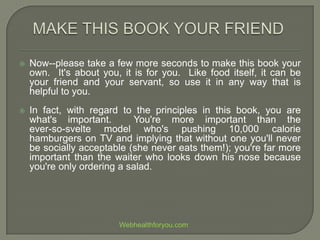  Now--please take a few more seconds to make this book your
own. It's about you, it is for you. Like food itself, it can be
your friend and your servant, so use it in any way that is
helpful to you.
 In fact, with regard to the principles in this book, you are
what's important. You're more important than the
ever-so-svelte model who's pushing 10,000 calorie
hamburgers on TV and implying that without one you'll never
be socially acceptable (she never eats them!); you're far more
important than the waiter who looks down his nose because
you're only ordering a salad.
Webhealthforyou.com
 