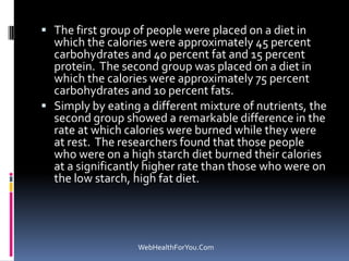  The first group of people were placed on a diet in
which the calories were approximately 45 percent
carbohydrates and 40 percent fat and 15 percent
protein. The second group was placed on a diet in
which the calories were approximately 75 percent
carbohydrates and 10 percent fats.
 Simply by eating a different mixture of nutrients, the
second group showed a remarkable difference in the
rate at which calories were burned while they were
at rest. The researchers found that those people
who were on a high starch diet burned their calories
at a significantly higher rate than those who were on
the low starch, high fat diet.
WebHealthForYou.Com
 