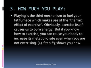 3. HOW MUCH YOU PLAY:
 Playing is the third mechanism to fuel your
fat furnace which makes use of the "thermic
effect of exercise". Obviously, exercise itself
causes us to burn energy. But if you know
how to exercise, you can cause your body to
increase its metabolic rate even when you are
not exercising. (4) Step #3 shows you how.
WebHealthForYou.Com
 