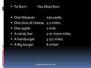  To Burn: You Must Run:
 One lifesaver 220 yards.
 One slice of cheese 1.2 miles.
 One apple 1 mile.
 A candy bar 2 or more miles.
 A hamburger 3 1/2 miles.
 A Big burger 6 miles!
WebHealthForYou.Com
 