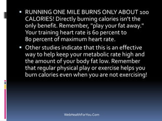  RUNNING ONE MILE BURNS ONLY ABOUT 100
CALORIES! Directly burning calories isn't the
only benefit. Remember, "play your fat away."
Your training heart rate is 60 percent to
80 percent of maximum heart rate.
 Other studies indicate that this is an effective
way to help keep your metabolic rate high and
the amount of your body fat low. Remember
that regular physical play or exercise helps you
burn calories even when you are not exercising!
WebHealthForYou.Com
 