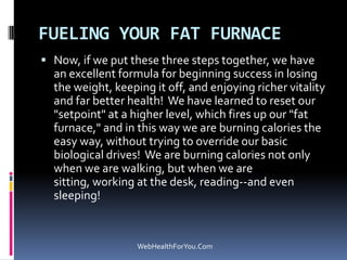 FUELING YOUR FAT FURNACE
 Now, if we put these three steps together, we have
an excellent formula for beginning success in losing
the weight, keeping it off, and enjoying richer vitality
and far better health! We have learned to reset our
"setpoint" at a higher level, which fires up our "fat
furnace," and in this way we are burning calories the
easy way, without trying to override our basic
biological drives! We are burning calories not only
when we are walking, but when we are
sitting, working at the desk, reading--and even
sleeping!
WebHealthForYou.Com
 