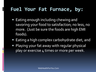 Fuel Your Fat Furnace, by:
 Eating enough including chewing and
savoring your food to satisfaction; no less, no
more. (Just be sure the foods are high EMI
foods).
 Eating a high complex carbohydrate diet, and
 Playing your fat away with regular physical
play or exercise 4 times or more per week.
WebHealthForYou.Com
 