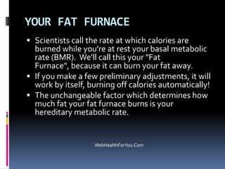 YOUR FAT FURNACE
 Scientists call the rate at which calories are
burned while you're at rest your basal metabolic
rate (BMR). We'll call this your "Fat
Furnace", because it can burn your fat away.
 If you make a few preliminary adjustments, it will
work by itself, burning off calories automatically!
 The unchangeable factor which determines how
much fat your fat furnace burns is your
hereditary metabolic rate.
WebHealthForYou.Com
 