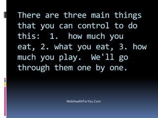 There are three main things
that you can control to do
this: 1. how much you
eat, 2. what you eat, 3. how
much you play. We'll go
through them one by one.
WebHealthForYou.Com
 