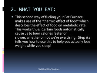 2. WHAT YOU EAT:
 This second way of fueling your Fat Furnace
makes use of the "thermic effect of food" which
describes the effect of food on metabolic rate.
This works thus: Certain foods automatically
cause us to burn calories faster or
slower, whether or not we're exercising. Step #2
tells you how to use this to help you actually lose
weight while you sleep!
WebHealthForYou.Com
 