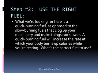 Step #2: USE THE RIGHT
FUEL:
 What we're looking for here is a
quick-burning fuel, as opposed to the
slow-burning fuels that clog up your
machinery and make things run slower. A
quick-burning fuel will increase the rate at
which your body burns up calories while
you're resting. What's the correct fuel to use?
WebHealthForYou.Com
 