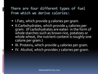 There are four different types of fuel
from which we derive calories:
 I.Fats, which provide 9 calories per gram.
 II.Carbohydrates, which provide 4 calories per
gram. (If carbohydrates are eaten in the form of
whole starches such as brown rice, potatoes or
whole wheat, the nutrient content is roughly one
calorie per gram.)
 III. Proteins, which provide 4 calories per gram.
 IV. Alcohol, which provides 7 calories per gram.
WebHealthForYou.Com
 